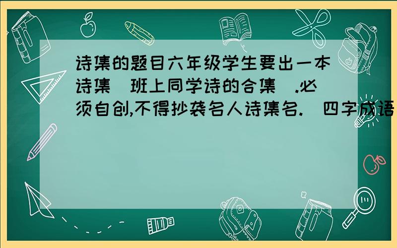 诗集的题目六年级学生要出一本诗集（班上同学诗的合集）.必须自创,不得抄袭名人诗集名.（四字成语）