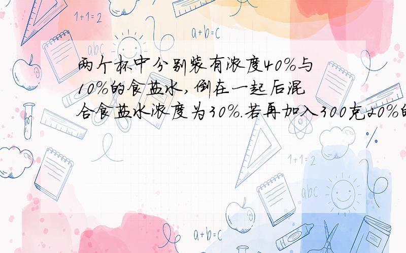 两个杯中分别装有浓度40%与10%的食盐水,倒在一起后混合食盐水浓度为30%.若再加入300克20%的食盐水,则