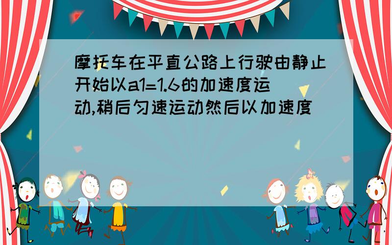 摩托车在平直公路上行驶由静止开始以a1=1.6的加速度运动,稍后匀速运动然后以加速度