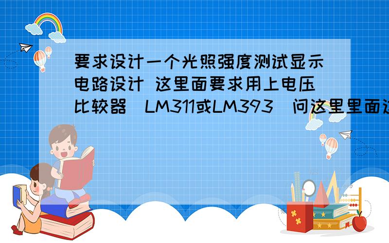 要求设计一个光照强度测试显示电路设计 这里面要求用上电压比较器（LM311或LM393）问这里里面这个电压比较器的作用