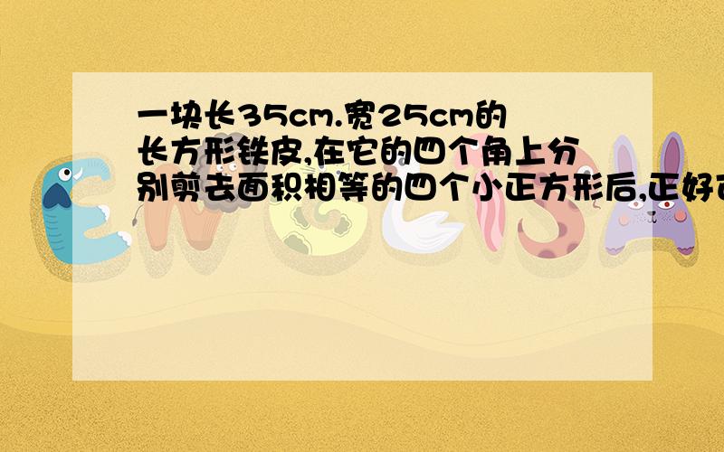 一块长35cm.宽25cm的长方形铁皮,在它的四个角上分别剪去面积相等的四个小正方形后,正好可以制成一个...