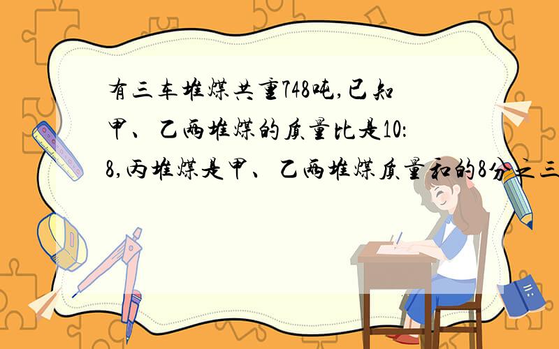 有三车堆煤共重748吨,已知甲、乙两堆煤的质量比是10：8,丙堆煤是甲、乙两堆煤质量和的8分之三,问这三堆煤分别重多少吨