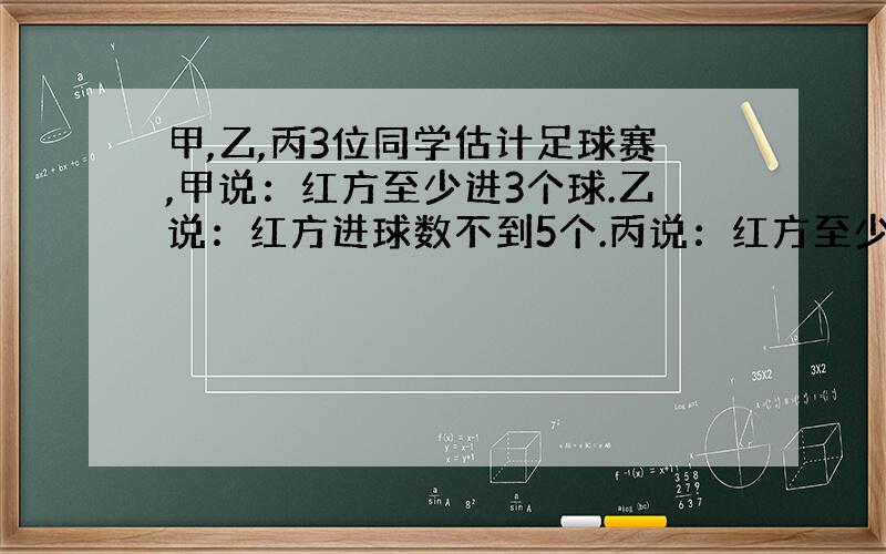 甲,乙,丙3位同学估计足球赛,甲说：红方至少进3个球.乙说：红方进球数不到5个.丙说：红方至少进了1个球.比赛后知道3个