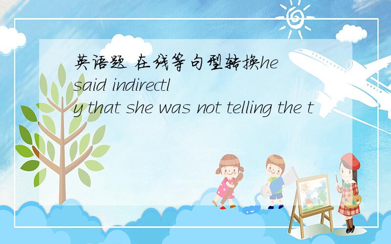 英语题 在线等句型转换he said indirectly that she was not telling the t