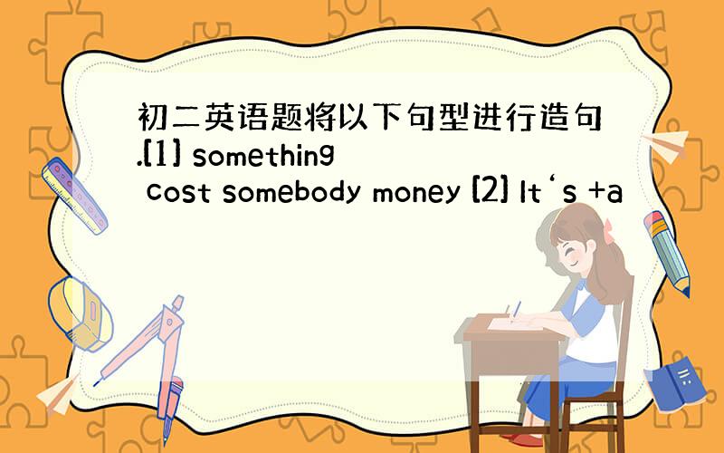 初二英语题将以下句型进行造句.[1] something cost somebody money [2] It‘s +a