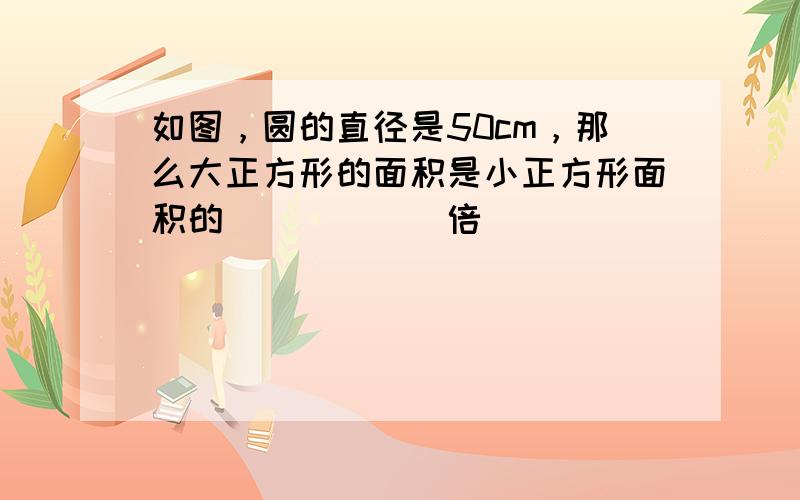 如图，圆的直径是50cm，那么大正方形的面积是小正方形面积的______倍．