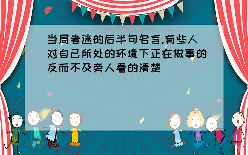 当局者迷的后半句名言.有些人对自己所处的环境下正在做事的反而不及旁人看的清楚