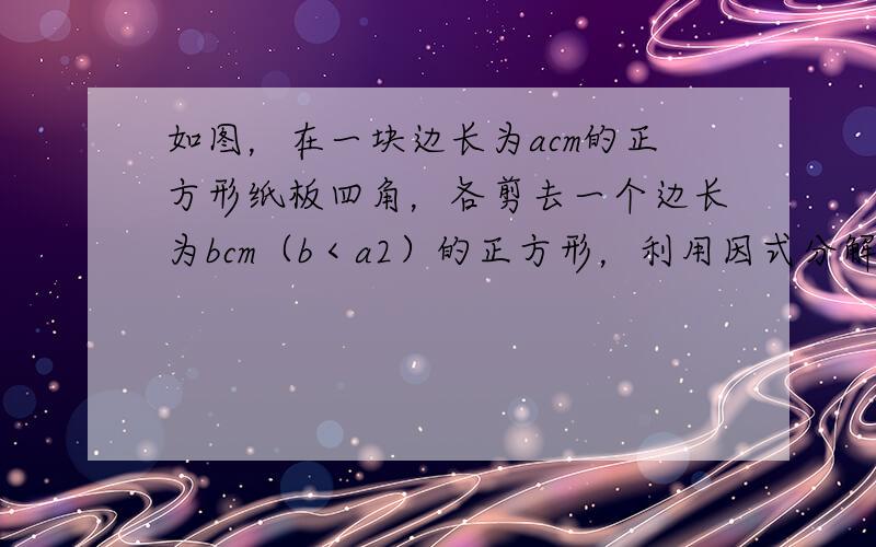 如图，在一块边长为acm的正方形纸板四角，各剪去一个边长为bcm（b＜a2）的正方形，利用因式分解计算当a=13.2，b