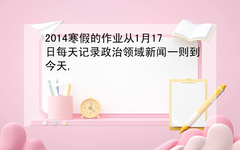 2014寒假的作业从1月17日每天记录政治领域新闻一则到今天,