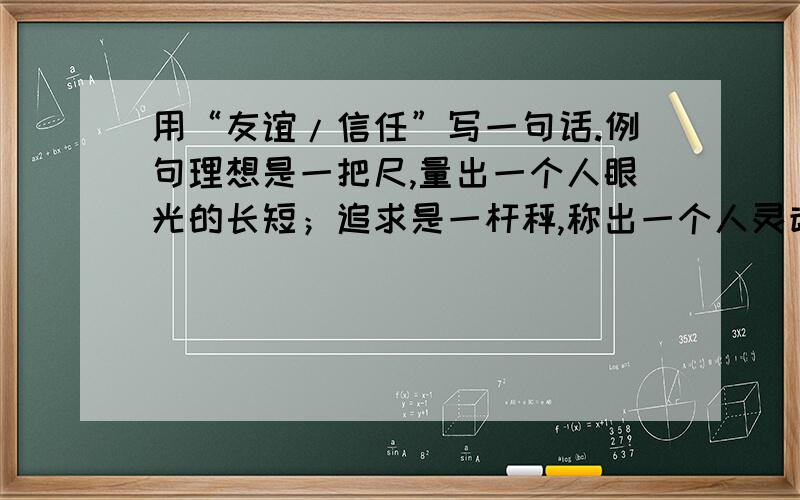 用“友谊/信任”写一句话.例句理想是一把尺,量出一个人眼光的长短；追求是一杆秤,称出一个人灵魂的轻