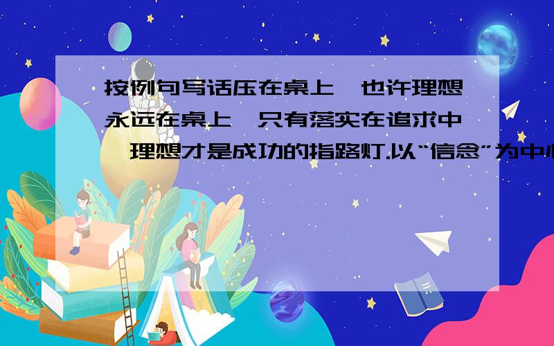 按例句写话压在桌上,也许理想永远在桌上,只有落实在追求中,理想才是成功的指路灯.以“信念”为中心写一句话