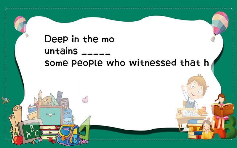 Deep in the mountains _____ some people who witnessed that h