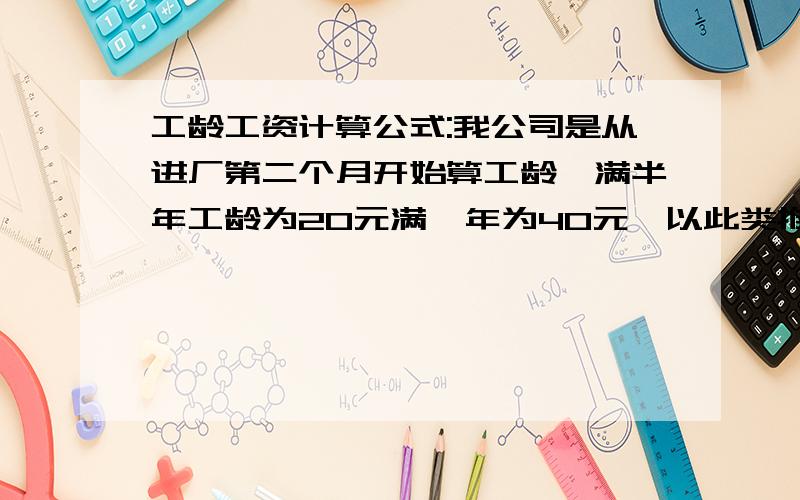 工龄工资计算公式:我公司是从进厂第二个月开始算工龄,满半年工龄为20元满一年为40元,以此类推.