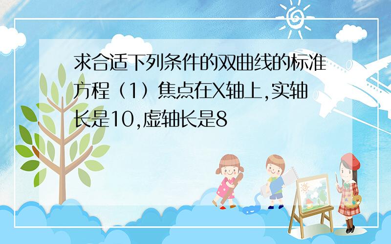 求合适下列条件的双曲线的标准方程（1）焦点在X轴上,实轴长是10,虚轴长是8