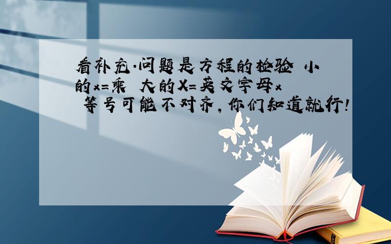 看补充.问题是方程的检验 小的x=乘 大的X=英文字母x 等号可能不对齐,你们知道就行!