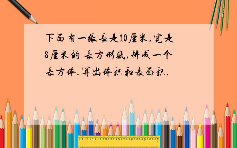 下面有一张长是10厘米,宽是8厘米的 长方形纸,拼成一个长方体.算出体积和表面积.