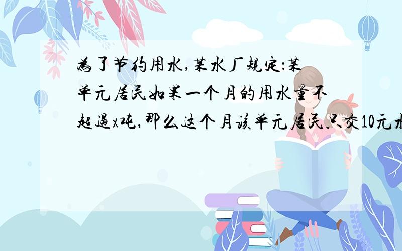 为了节约用水,某水厂规定：某单元居民如果一个月的用水量不超过x吨,那么这个月该单元居民只交10元水费.如果超过x吨,则这