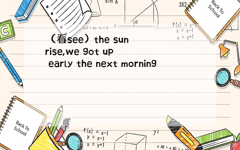 （看see) the sunrise,we got up early the next morning