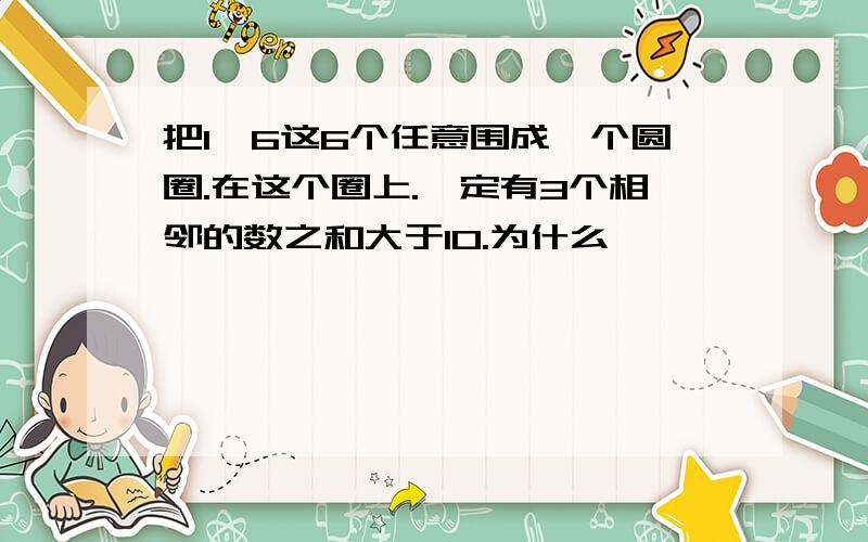 把1—6这6个任意围成一个圆圈.在这个圈上.一定有3个相邻的数之和大于10.为什么