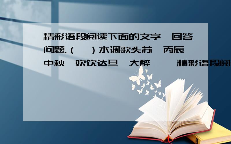 精彩语段阅读下面的文字,回答问题.（一）水调歌头苏轼丙辰中秋,欢饮达旦,大醉…… 精彩语段阅读下面的文字,回答问题.（一