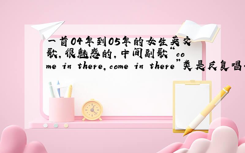 一首04年到05年的女生英文歌,很魅惑的,中间副歌“come in there,come in there”类是反复唱.