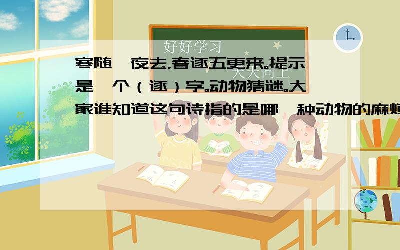 寒随一夜去，春逐五更来。提示是一个（逐）字。动物猜谜。大家谁知道这句诗指的是哪一种动物的麻烦告诉我一下，我有急用，答案如