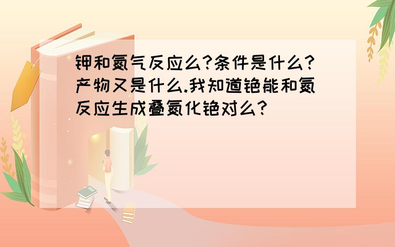 钾和氮气反应么?条件是什么?产物又是什么.我知道铯能和氮反应生成叠氮化铯对么?