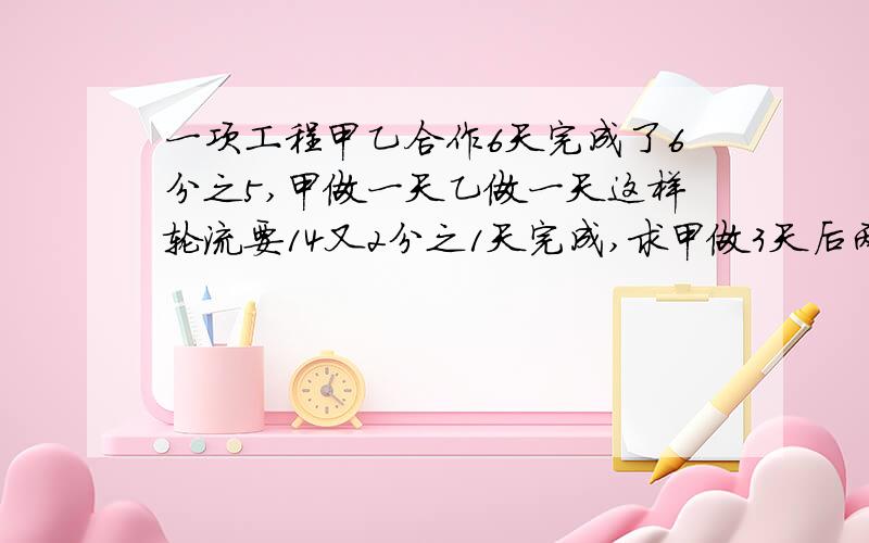 一项工程甲乙合作6天完成了6分之5,甲做一天乙做一天这样轮流要14又2分之1天完成,求甲做3天后两人合作还