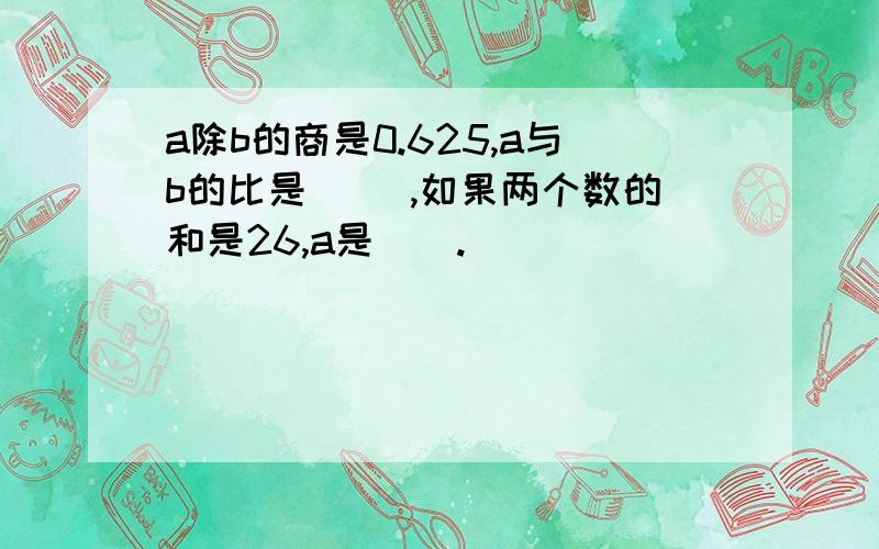 a除b的商是0.625,a与b的比是〈〉 ,如果两个数的和是26,a是〈〉.