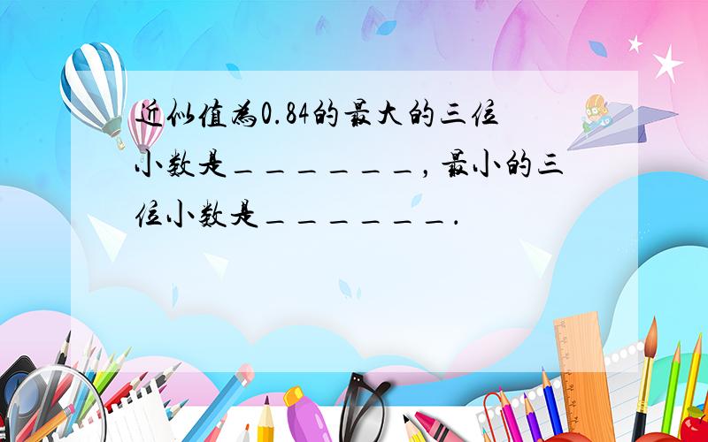 近似值为0.84的最大的三位小数是______，最小的三位小数是______．