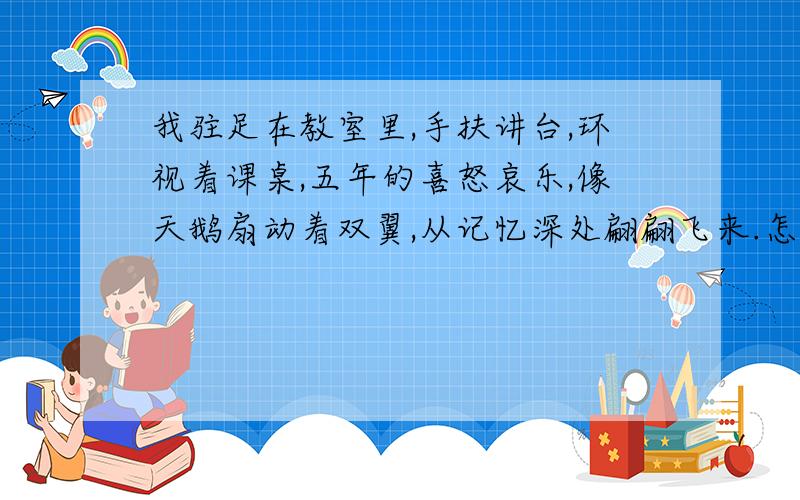 我驻足在教室里,手扶讲台,环视着课桌,五年的喜怒哀乐,像天鹅扇动着双翼,从记忆深处翩翩飞来.怎么扩句?