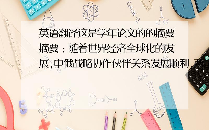 英语翻译这是学年论文的的摘要摘要：随着世界经济全球化的发展,中俄战略协作伙伴关系发展顺利,两国间高层交往密切,政治互信日