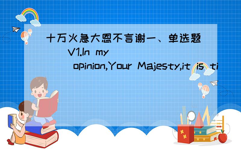 十万火急大恩不言谢一、单选题（）V1.In my _____ opinion,Your Majesty,it is ti