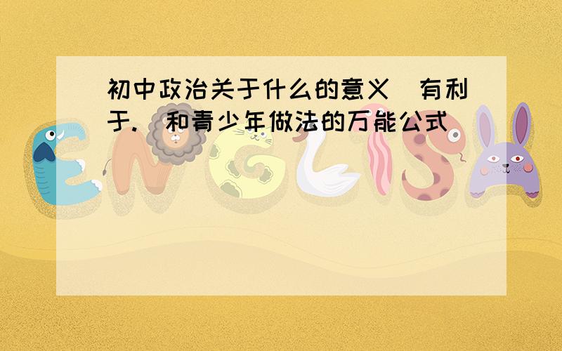 初中政治关于什么的意义(有利于.)和青少年做法的万能公式