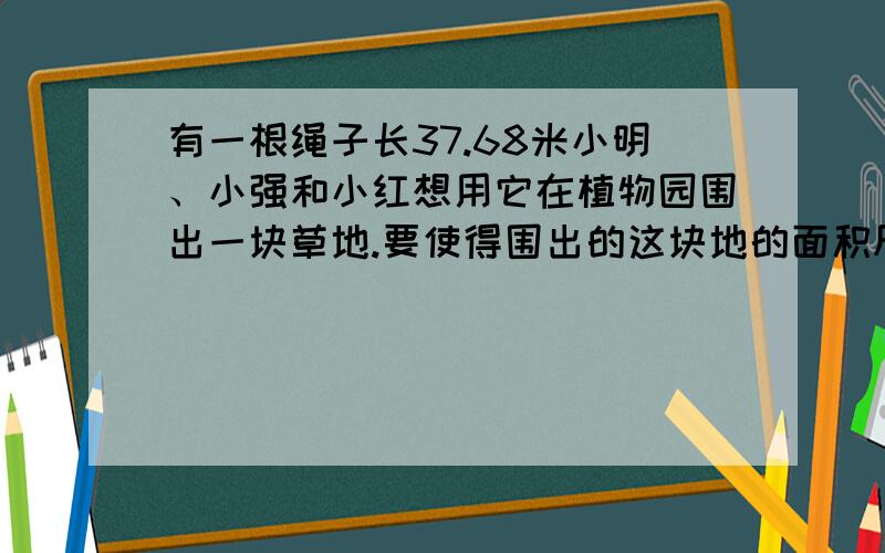 有一根绳子长37.68米小明、小强和小红想用它在植物园围出一块草地.要使得围出的这块地的面积尽可能大,小