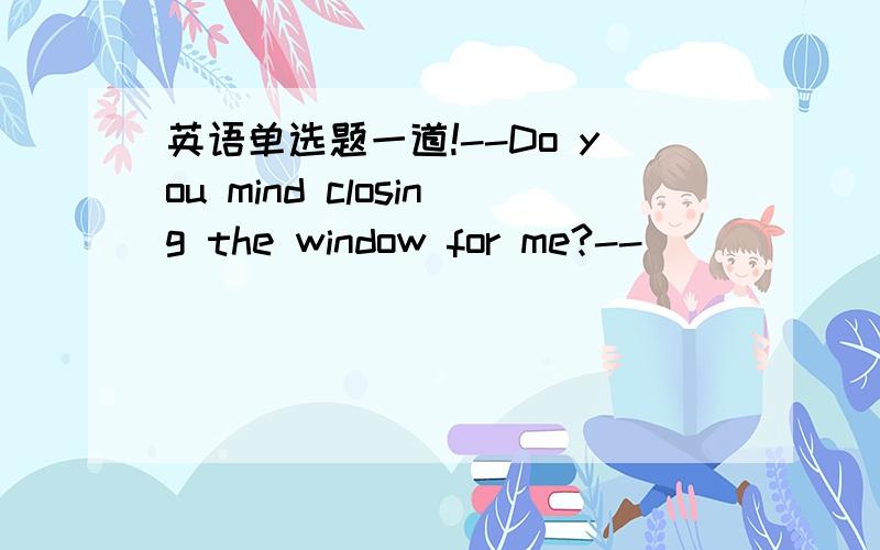 英语单选题一道!--Do you mind closing the window for me?--__________