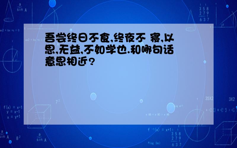 吾尝终日不食,终夜不 寝,以思,无益,不如学也.和哪句话意思相近?