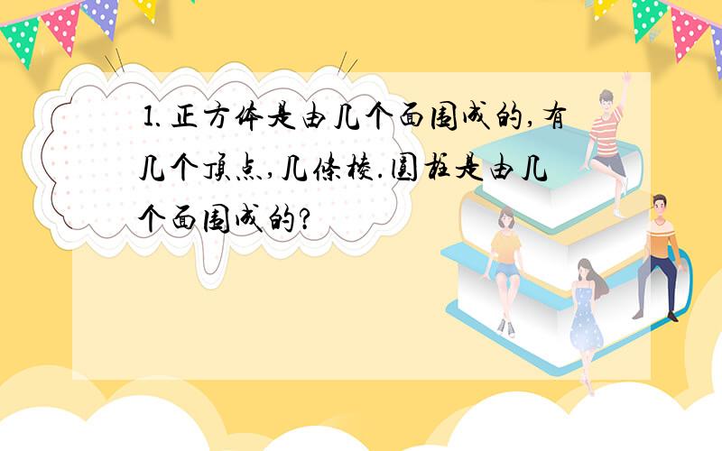 ⒈正方体是由几个面围成的,有几个顶点,几条棱.圆柱是由几个面围成的?