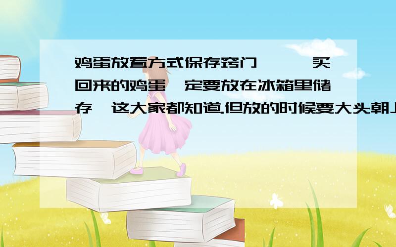 鸡蛋放置方式保存窍门———买回来的鸡蛋一定要放在冰箱里储存,这大家都知道.但放的时候要大头朝上,小头在下鸡蛋的大头朝下,