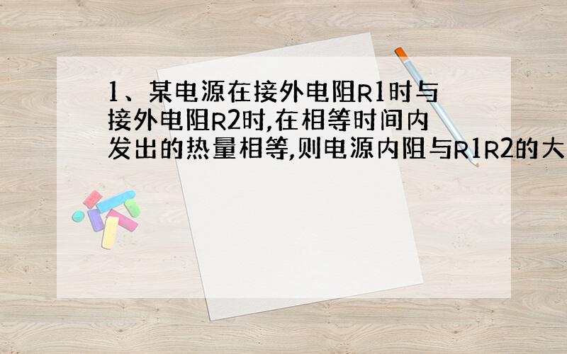 1、某电源在接外电阻R1时与接外电阻R2时,在相等时间内发出的热量相等,则电源内阻与R1R2的大小关系为?