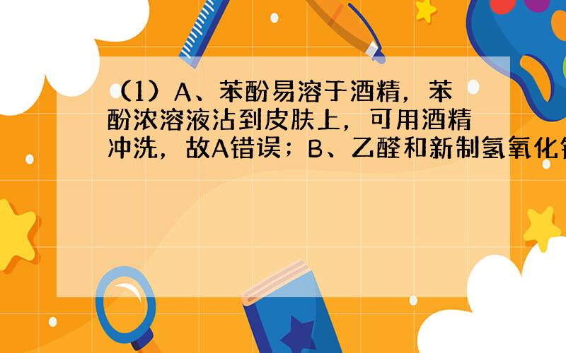 （1）A、苯酚易溶于酒精，苯酚浓溶液沾到皮肤上，可用酒精冲洗，故A错误；B、乙醛和新制氢氧化铜的反应必须在强碱