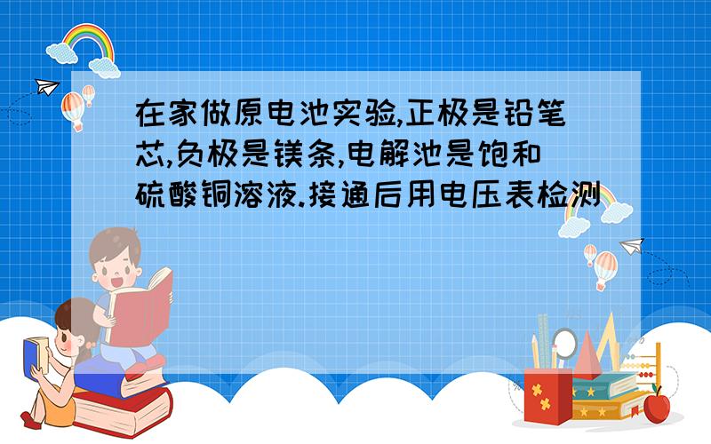 在家做原电池实验,正极是铅笔芯,负极是镁条,电解池是饱和硫酸铜溶液.接通后用电压表检测