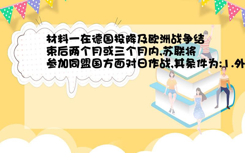 材料一在德国投降及欧洲战争结束后两个月或三个月内,苏联将参加同盟国方面对日作战,其条件为:1.外蒙古的现状须予维持.2.