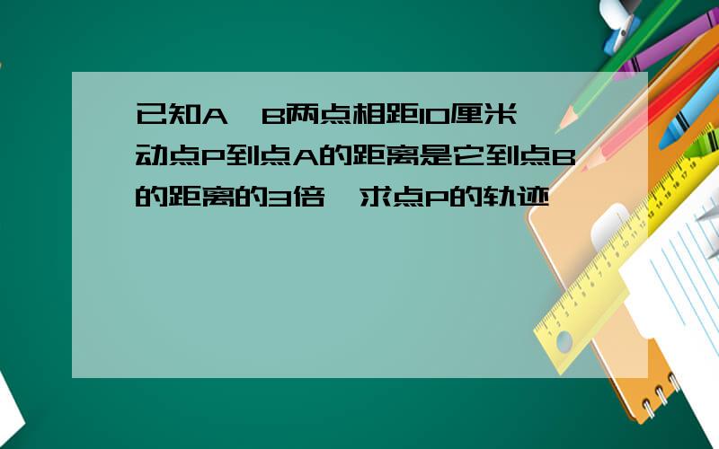 已知A,B两点相距10厘米,动点P到点A的距离是它到点B的距离的3倍,求点P的轨迹