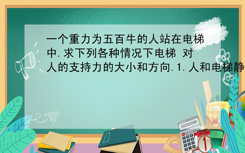 一个重力为五百牛的人站在电梯中.求下列各种情况下电梯 对人的支持力的大小和方向.1.人和电梯静止