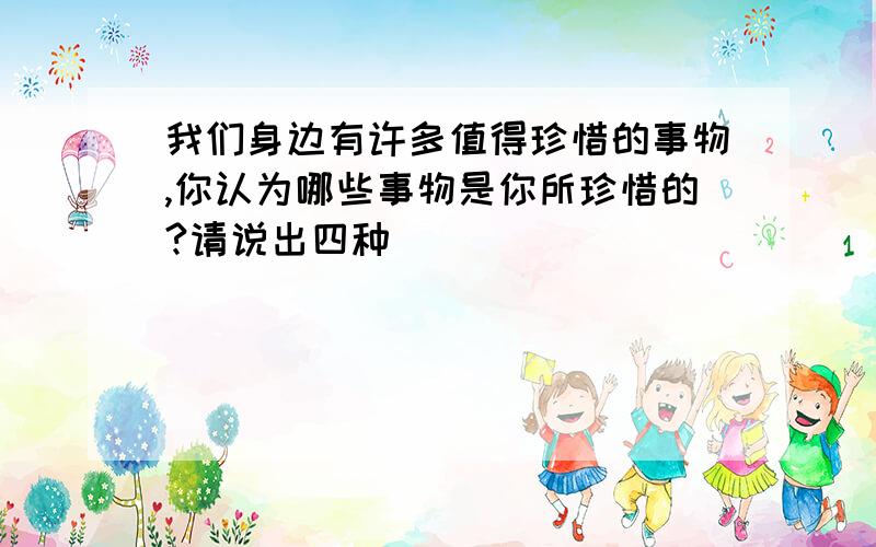 我们身边有许多值得珍惜的事物,你认为哪些事物是你所珍惜的?请说出四种（ ）