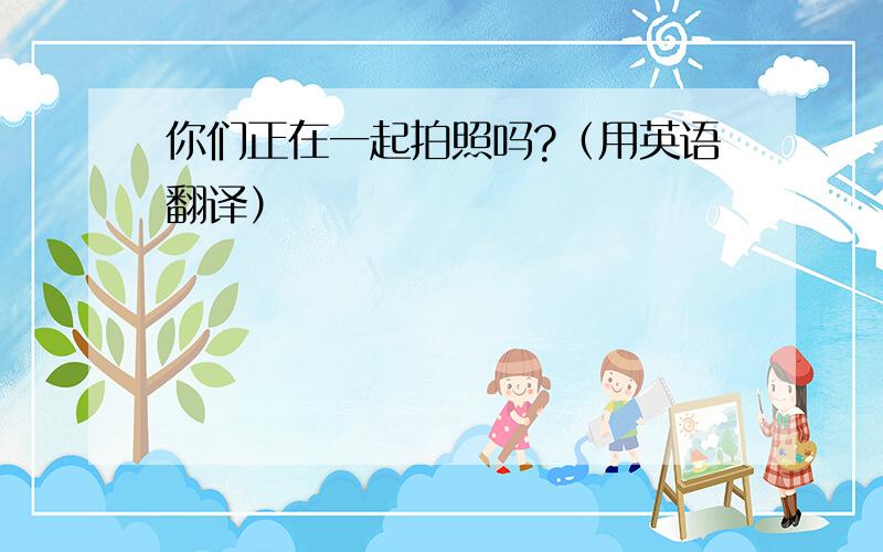 你们正在一起拍照吗?（用英语翻译）