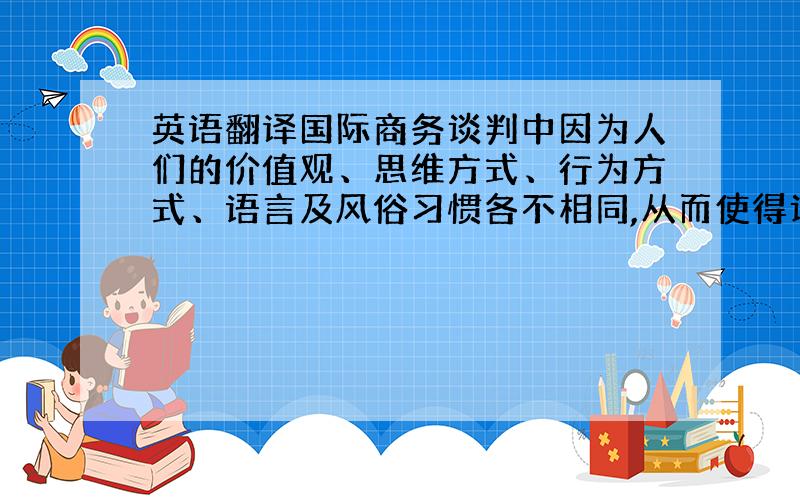 英语翻译国际商务谈判中因为人们的价值观、思维方式、行为方式、语言及风俗习惯各不相同,从而使得谈判的难度较之国内要大得多.