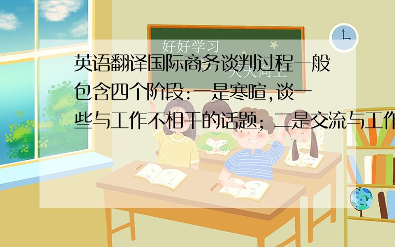 英语翻译国际商务谈判过程一般包含四个阶段:一是寒暄,谈一些与工作不相干的话题; 二是交流与工作相关的信息; 三是进行说服