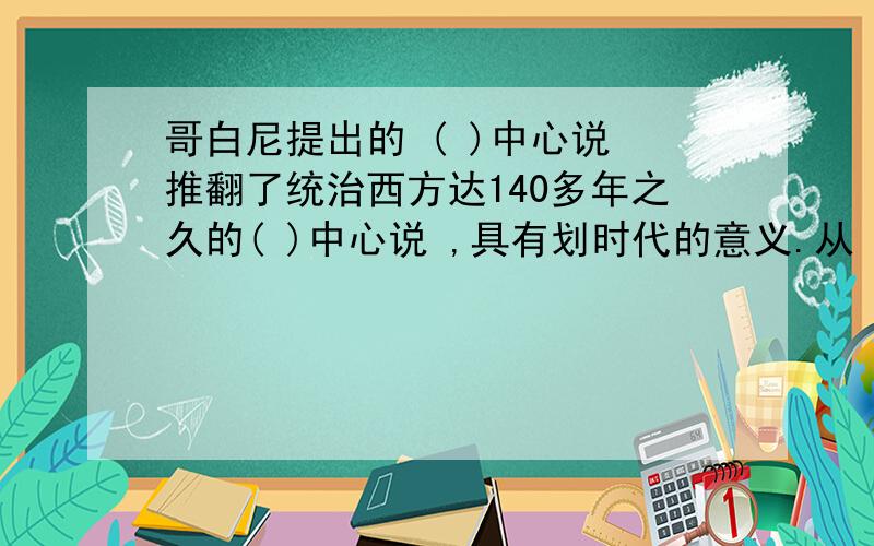 哥白尼提出的 ( )中心说 推翻了统治西方达140多年之久的( )中心说 ,具有划时代的意义.从